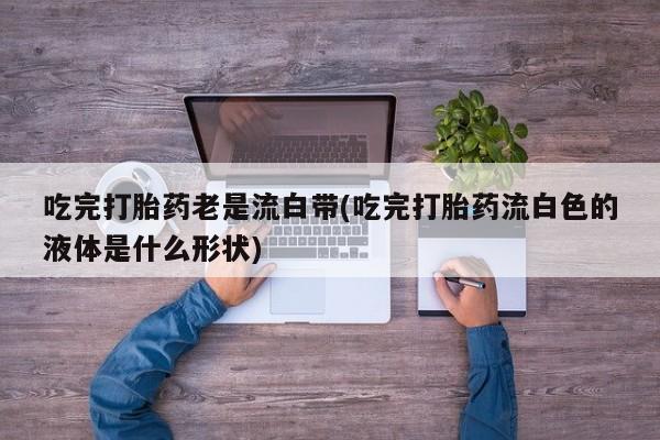 哪个网店有打胎药卖吃完打胎药老是流白带(吃完打胎药流白色的液体是什么形状)