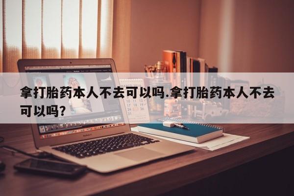 哪个网店有打胎药卖拿打胎药本人不去可以吗.拿打胎药本人不去可以吗？
