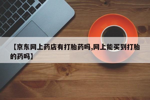 哪个网店有打胎药卖【京东网上药店有打胎药吗,网上能买到打胎的药吗】