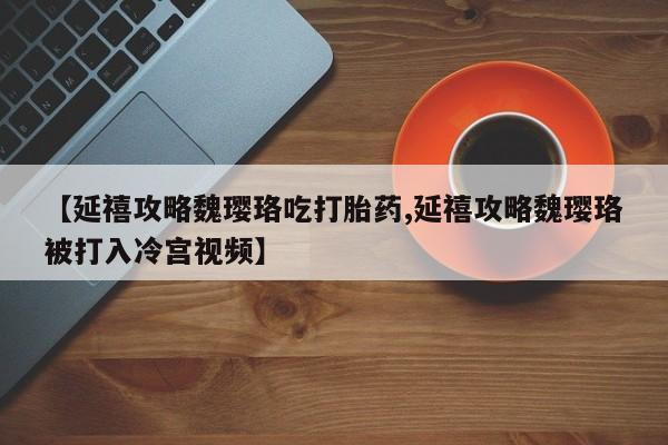 哪个网店有打胎药卖【延禧攻略魏璎珞吃打胎药,延禧攻略魏璎珞被打入冷宫视频】