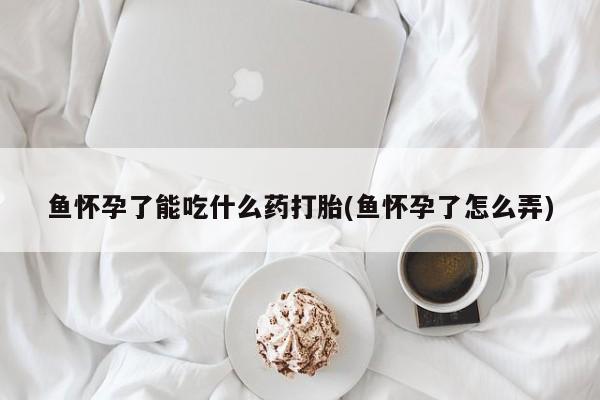 哪个网店有打胎药卖鱼怀孕了能吃什么药打胎(鱼怀孕了怎么弄)