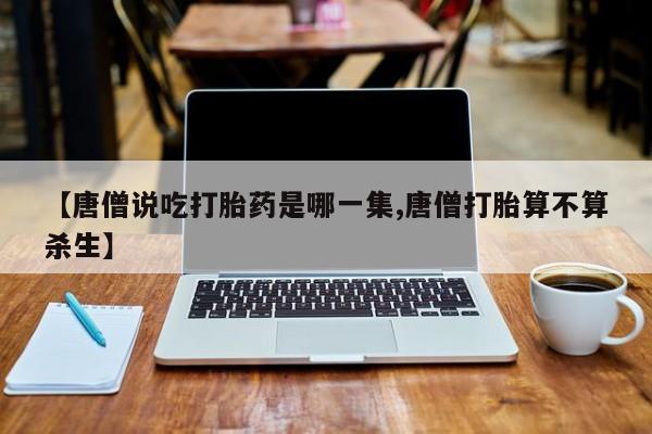 哪个网店有打胎药卖【唐僧说吃打胎药是哪一集,唐僧打胎算不算杀生】