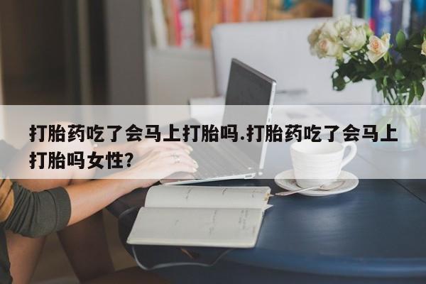 哪个网店有打胎药卖打胎药吃了会马上打胎吗.打胎药吃了会马上打胎吗女性？