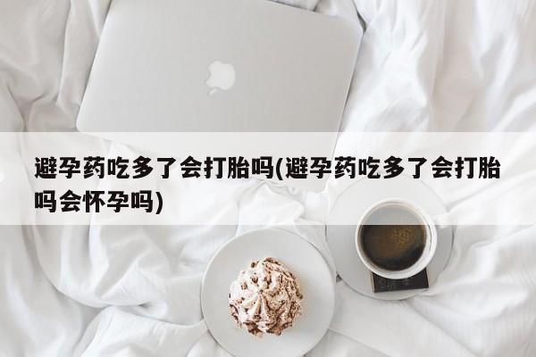 哪个网店有打胎药卖避孕药吃多了会打胎吗(避孕药吃多了会打胎吗会怀孕吗)
