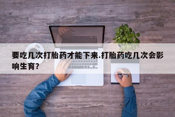 哪个网店有打胎药卖要吃几次打胎药才能下来.打胎药吃几次会影响生育？