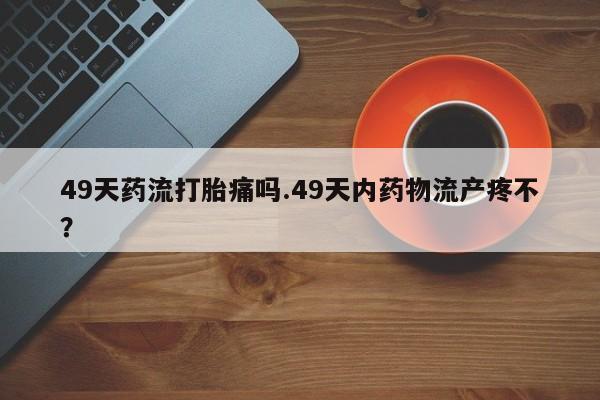 哪个网店有打胎药卖49天药流打胎痛吗.49天内药物流产疼不？