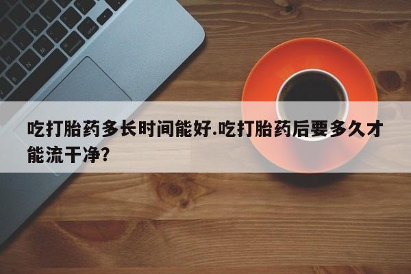 哪个网店有打胎药卖吃打胎药多长时间能好.吃打胎药后要多久才能流干净？