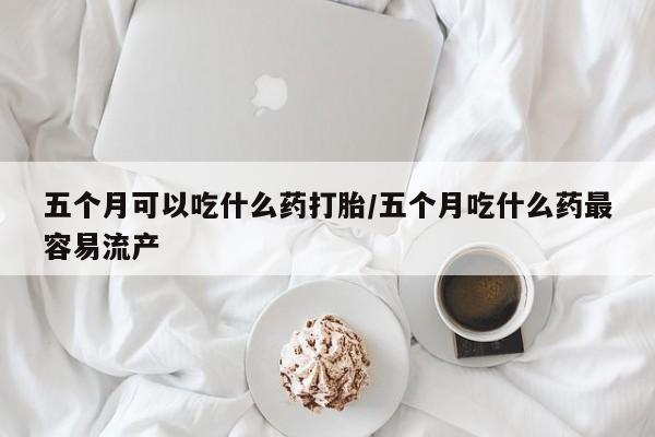 哪个网店有打胎药卖五个月可以吃什么药打胎/五个月吃什么药最容易流产