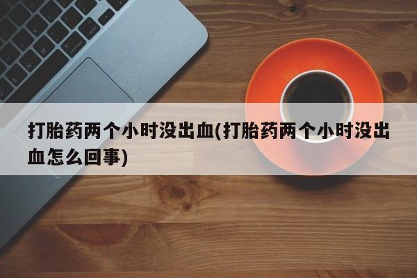 哪个网店有打胎药卖打胎药两个小时没出血(打胎药两个小时没出血怎么回事)