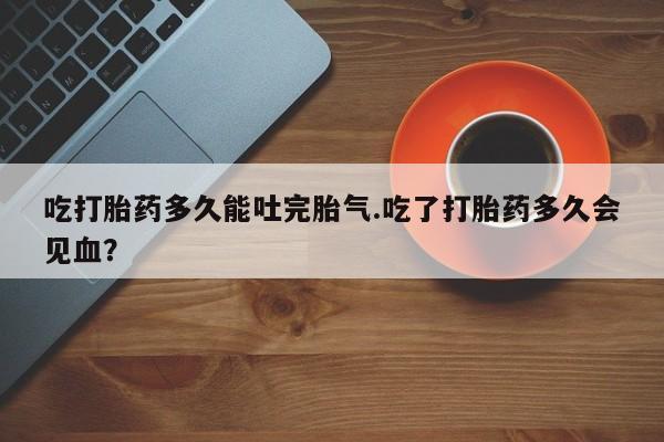 哪个网店有打胎药卖吃打胎药多久能吐完胎气.吃了打胎药多久会见血？