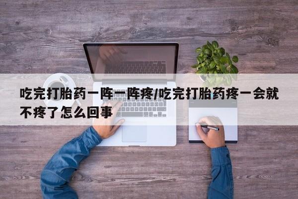 哪个网店有打胎药卖吃完打胎药一阵一阵疼/吃完打胎药疼一会就不疼了怎么回事