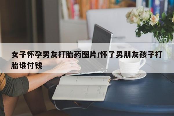 哪个网店有打胎药卖女子怀孕男友打胎药图片/怀了男朋友孩子打胎谁付钱