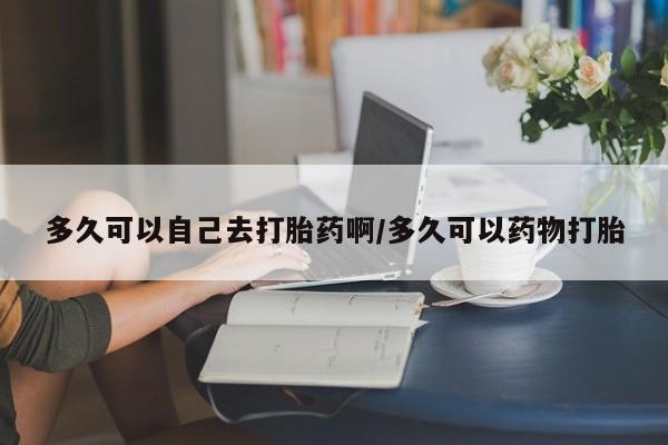 哪个网店有打胎药卖多久可以自己去打胎药啊/多久可以药物打胎
