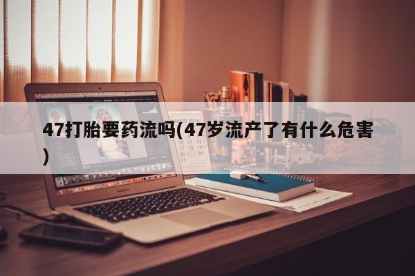 哪个网店有打胎药卖47打胎要药流吗(47岁流产了有什么危害)