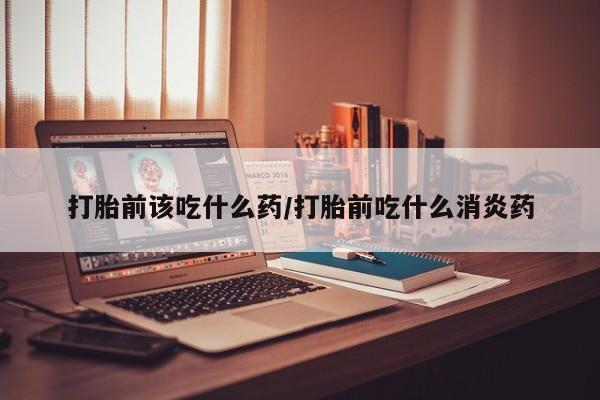 哪个网店有打胎药卖打胎前该吃什么药/打胎前吃什么消炎药
