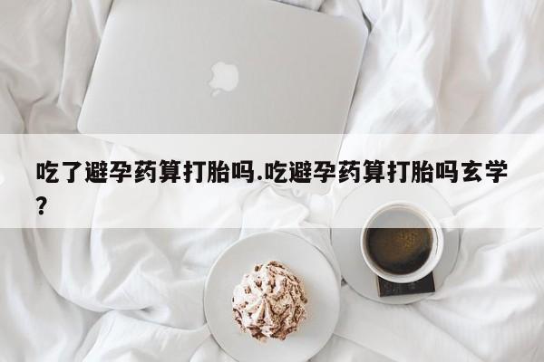 哪个网店有打胎药卖吃了避孕药算打胎吗.吃避孕药算打胎吗玄学？