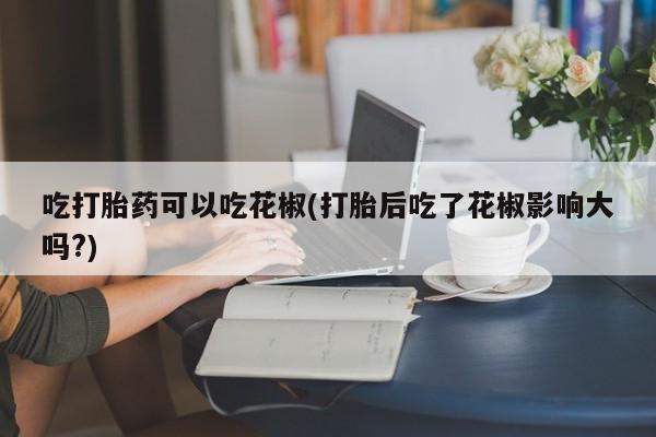 哪个网店有打胎药卖吃打胎药可以吃花椒(打胎后吃了花椒影响大吗?)