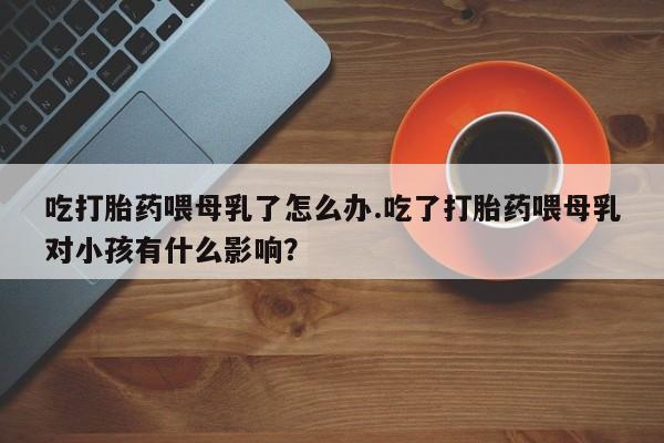 哪个网店有打胎药卖吃打胎药喂母乳了怎么办.吃了打胎药喂母乳对小孩有什么影响？