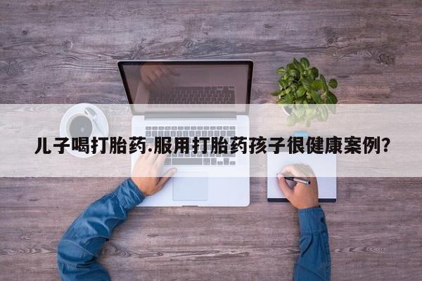 哪个网店有打胎药卖儿子喝打胎药.服用打胎药孩子很健康案例？
