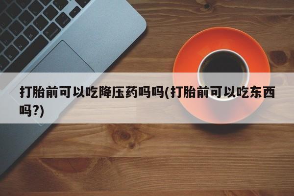 哪个网店有打胎药卖打胎前可以吃降压药吗吗(打胎前可以吃东西吗?)