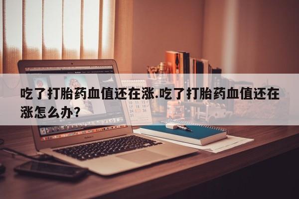 哪个网店有打胎药卖吃了打胎药血值还在涨.吃了打胎药血值还在涨怎么办？