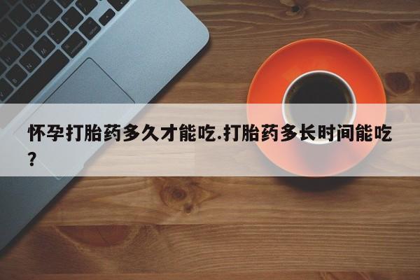 哪个网店有打胎药卖怀孕打胎药多久才能吃.打胎药多长时间能吃？