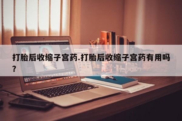 哪个网店有打胎药卖打胎后收缩子宫药.打胎后收缩子宫药有用吗？