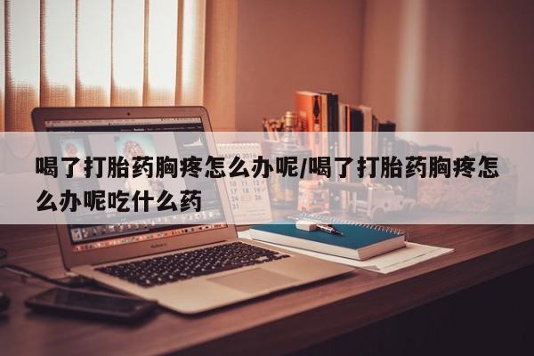 哪个网店有打胎药卖喝了打胎药胸疼怎么办呢/喝了打胎药胸疼怎么办呢吃什么药