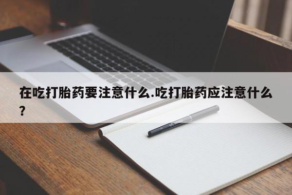 哪个网店有打胎药卖在吃打胎药要注意什么.吃打胎药应注意什么？
