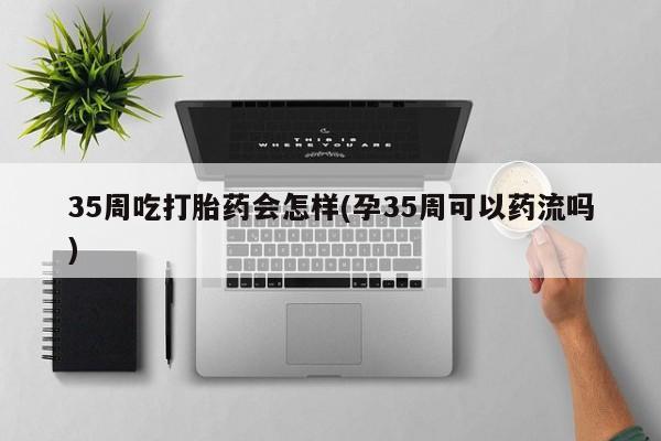 哪个网店有打胎药卖35周吃打胎药会怎样(孕35周可以药流吗)