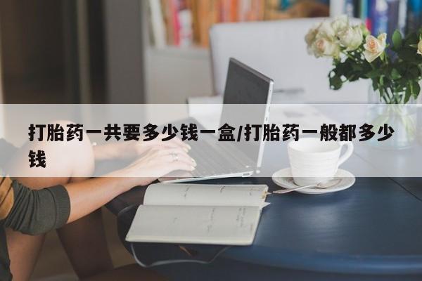 哪个网店有打胎药卖打胎药一共要多少钱一盒/打胎药一般都多少钱