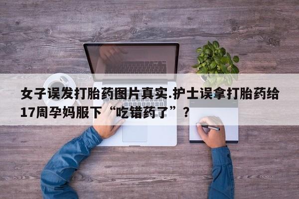 哪个网店有打胎药卖女子误发打胎药图片真实.护士误拿打胎药给17周孕妈服下“吃错药了”？