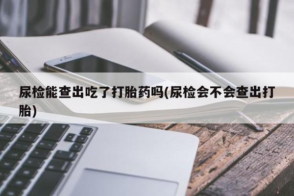 哪个网店有打胎药卖尿检能查出吃了打胎药吗(尿检会不会查出打胎)