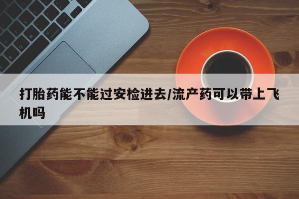 哪个网店有打胎药卖打胎药能不能过安检进去/流产药可以带上飞机吗