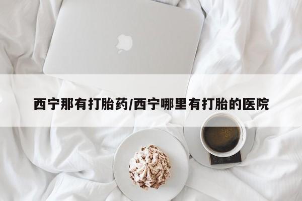 哪个网店有打胎药卖西宁那有打胎药/西宁哪里有打胎的医院