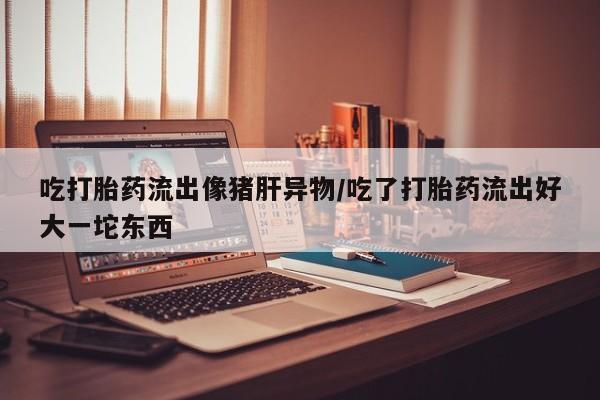 哪个网店有打胎药卖吃打胎药流出像猪肝异物/吃了打胎药流出好大一坨东西
