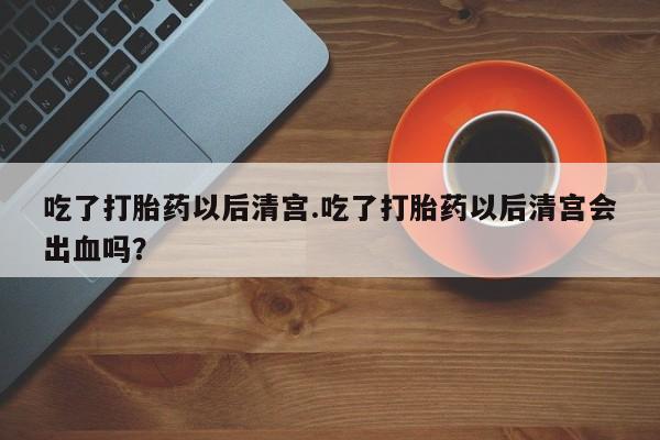 哪个网店有打胎药卖吃了打胎药以后清宫.吃了打胎药以后清宫会出血吗？