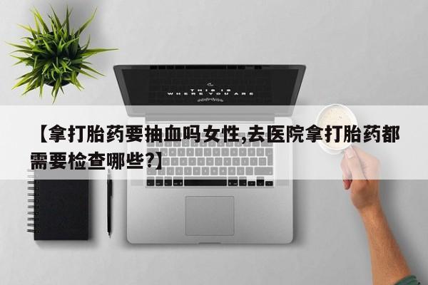 哪个网店有打胎药卖【拿打胎药要抽血吗女性,去医院拿打胎药都需要检查哪些?】
