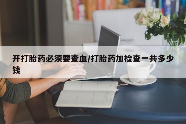 哪个网店有打胎药卖开打胎药必须要查血/打胎药加检查一共多少钱