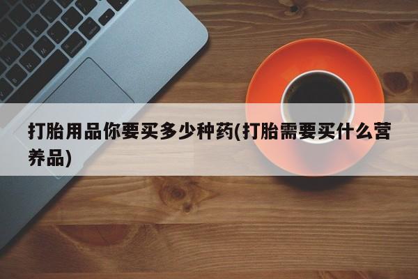 哪个网店有打胎药卖打胎用品你要买多少种药(打胎需要买什么营养品)