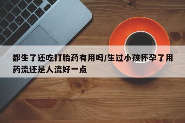 哪个网店有打胎药卖都生了还吃打胎药有用吗/生过小孩怀孕了用药流还是人流好一点