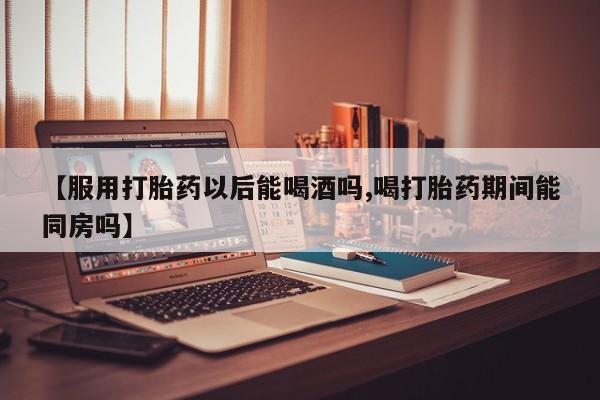 哪个网店有打胎药卖【服用打胎药以后能喝酒吗,喝打胎药期间能同房吗】