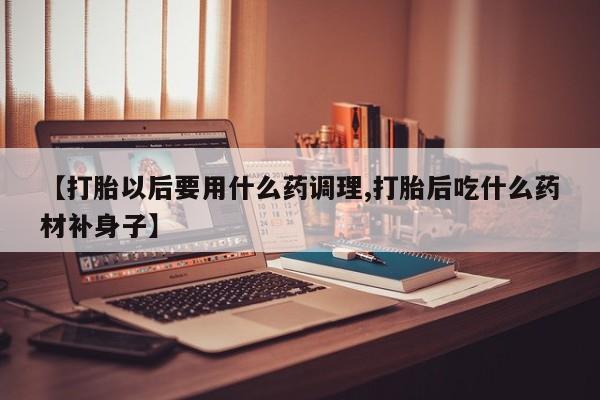 哪个网店有打胎药卖【打胎以后要用什么药调理,打胎后吃什么药材补身子】