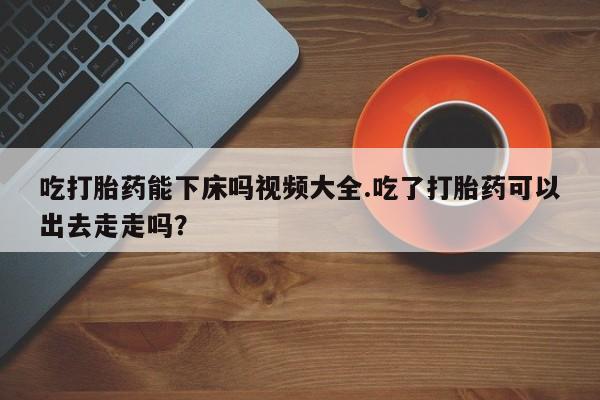 哪个网店有打胎药卖吃打胎药能下床吗视频大全.吃了打胎药可以出去走走吗？