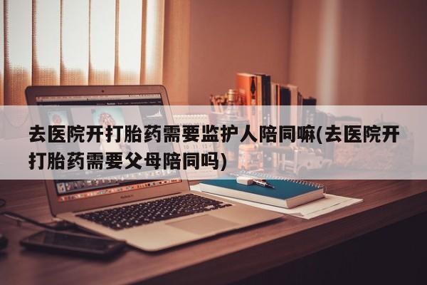 哪个网店有打胎药卖去医院开打胎药需要监护人陪同嘛(去医院开打胎药需要父母陪同吗)