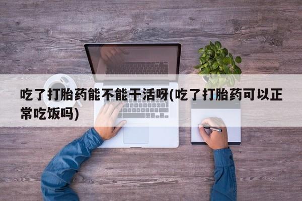 哪个网店有打胎药卖吃了打胎药能不能干活呀(吃了打胎药可以正常吃饭吗)