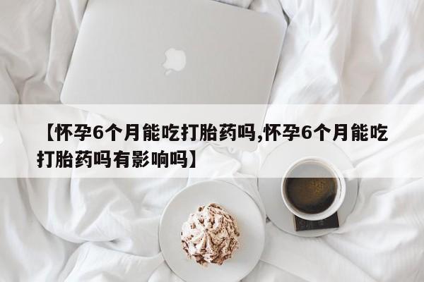 哪个网店有打胎药卖【怀孕6个月能吃打胎药吗,怀孕6个月能吃打胎药吗有影响吗】
