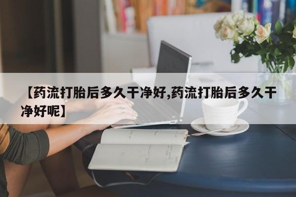 哪个网店有打胎药卖【药流打胎后多久干净好,药流打胎后多久干净好呢】
