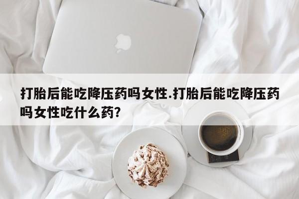 哪个网店有打胎药卖打胎后能吃降压药吗女性.打胎后能吃降压药吗女性吃什么药?