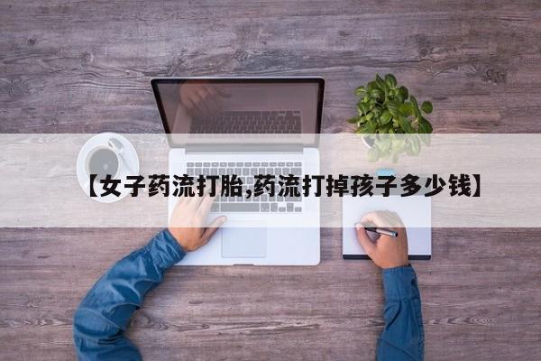 哪个网店有打胎药卖【女子药流打胎,药流打掉孩子多少钱】
